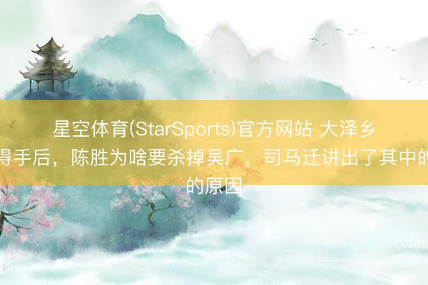 星空体育(StarSports)官方网站 大泽乡举义得手后,陈胜为啥要杀掉吴广,司马迁讲出了其中的原因
