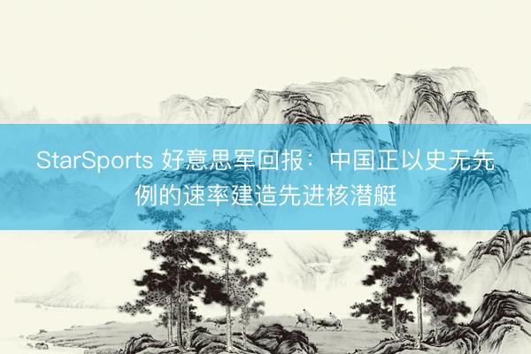 StarSports 好意思军回报:中国正以史无先例的速率建造先进核潜艇