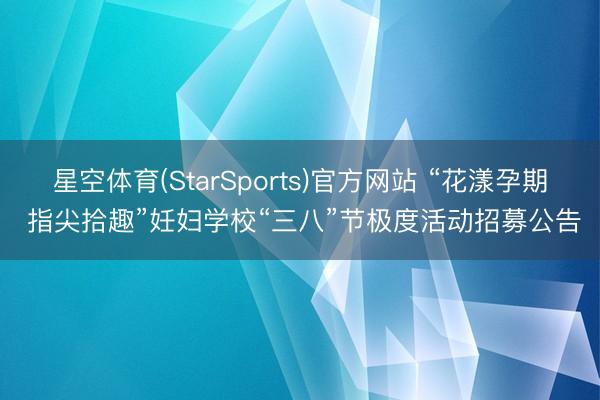 星空体育(StarSports)官方网站 “花漾孕期 指尖拾趣”妊妇学校“三八”节极度活动招募公告
