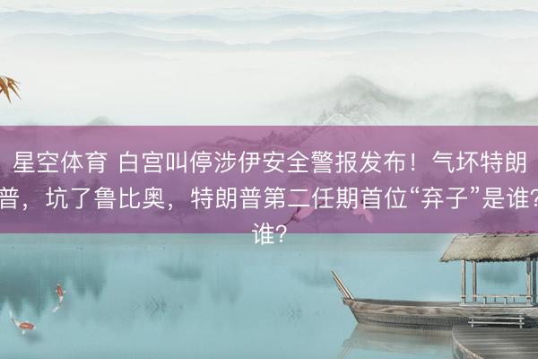 星空体育 白宫叫停涉伊安全警报发布!气坏特朗普,坑了鲁比奥,特朗普第二任期首位“弃子”是谁?
