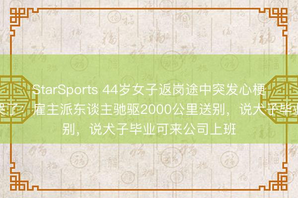 StarSports 44岁女子返岗途中突发心梗死一火,丈夫哭了:雇主派东谈主驰驱2000公里送别,说犬子毕业可来公司上班