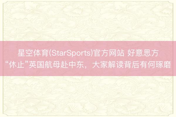 星空体育(StarSports)官方网站 好意思方“休止”英国航母赴中东,大家解读背后有何琢磨
