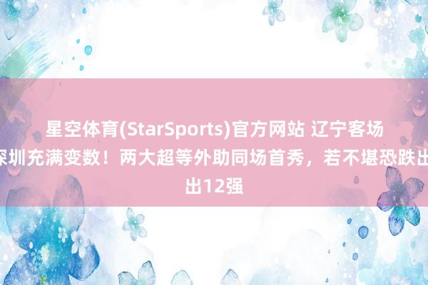 星空体育(StarSports)官方网站 辽宁客场对决深圳充满变数！两大超等外助同场首秀，若不堪恐跌出12强