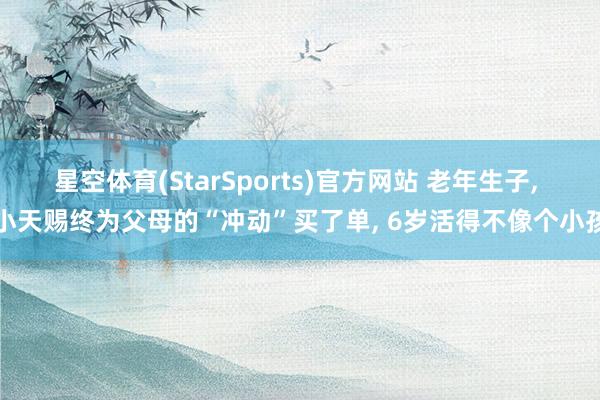 星空体育(StarSports)官方网站 老年生子， 小天赐终为父母的“冲动”买了单， 6岁活得不像个小孩