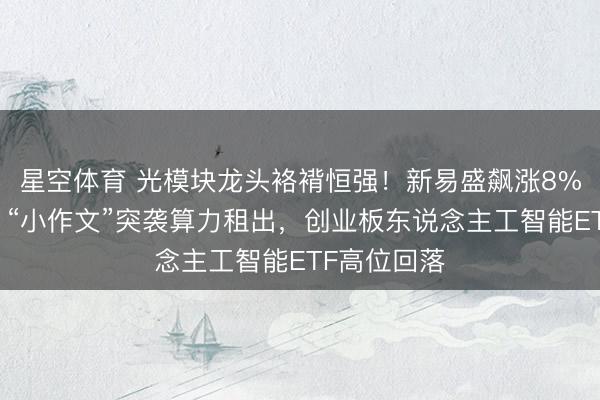 星空体育 光模块龙头袼褙恒强！新易盛飙涨8%逆市新高！“小作文”突袭算力租出，创业板东说念主工智能ETF高位回落