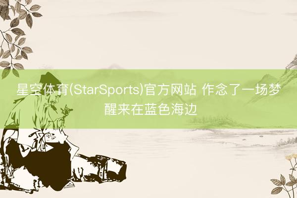 星空体育(StarSports)官方网站 作念了一场梦 醒来在蓝色海边