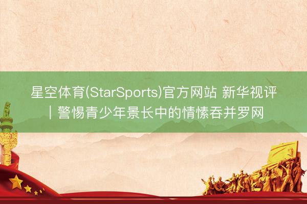 星空体育(StarSports)官方网站 新华视评｜警惕青少年景长中的情愫吞并罗网