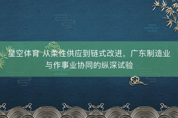 星空体育 从柔性供应到链式改进，广东制造业与作事业协同的纵深试验