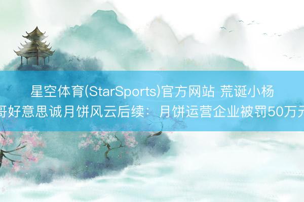 星空体育(StarSports)官方网站 荒诞小杨哥好意思诚月饼风云后续：月饼运营企业被罚50万元