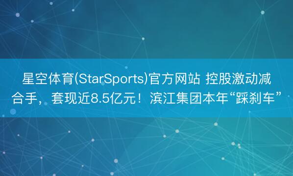 星空体育(StarSports)官方网站 控股激动减合手，套现近8.5亿元！滨江集团本年“踩刹车”