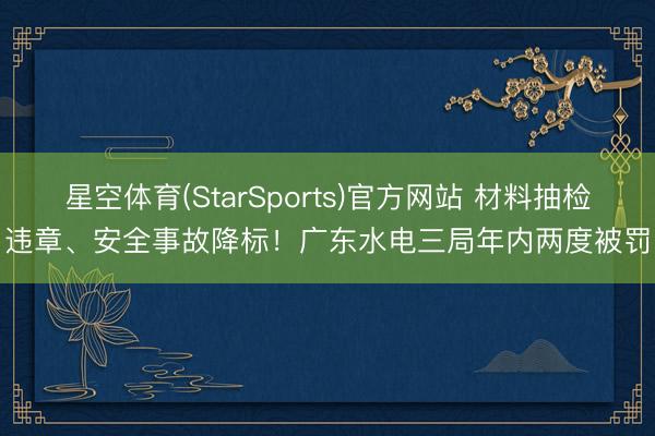 星空体育(StarSports)官方网站 材料抽检违章、安全事故降标!广东水电三局年内两度被罚
