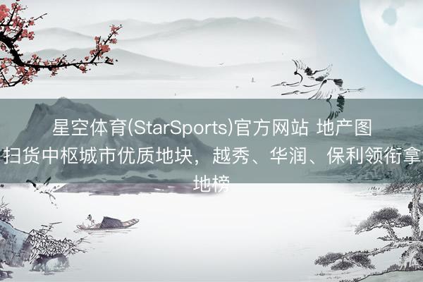 星空体育(StarSports)官方网站 地产图谱｜扫货中枢城市优质地块，越秀、华润、保利领衔拿地榜