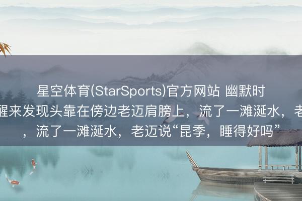星空体育(StarSports)官方网站 幽默时候：在地铁上睡着了，醒来发现头靠在傍边老迈肩膀上，流了一滩涎水，老迈说“昆季，睡得好吗”