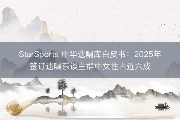StarSports 中华遗嘱库白皮书:2025年签订遗嘱东谈主群中女性占近六成