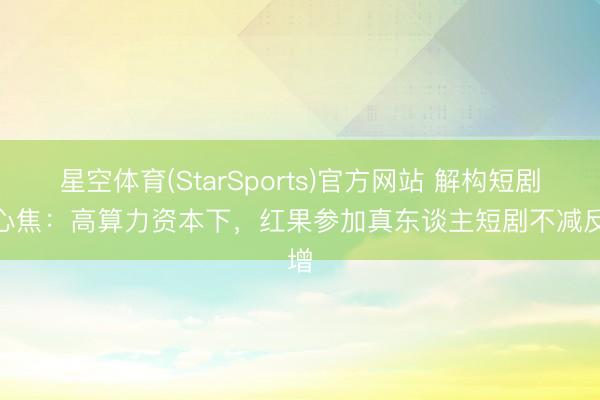 星空体育(StarSports)官方网站 解构短剧AI心焦:高算力资本下,红果参加真东谈主短剧不减反增