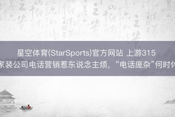 星空体育(StarSports)官方网站 上游315 | 家装公司电话营销惹东说念主烦,“电话庞杂”何时休?