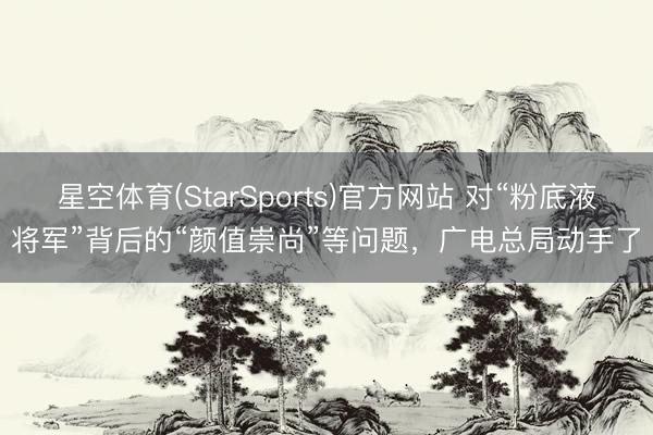 星空体育(StarSports)官方网站 对“粉底液将军”背后的“颜值崇尚”等问题，广电总局动手了