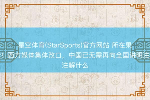星空体育(StarSports)官方网站 所在果决大变！西方媒体集体改口，中国已无需再向全国讲明注解什么