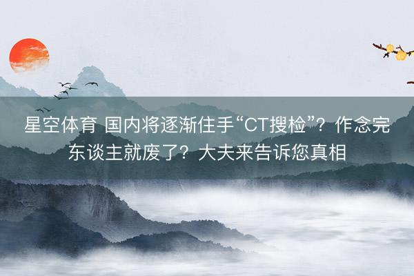 星空体育 国内将逐渐住手“CT搜检”？作念完东谈主就废了？大夫来告诉您真相