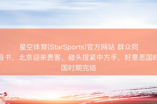 星空体育(StarSports)官方网站 群众同期收到音书,北京迎来贵客,碰头捏紧中方手,好意思国时期完结