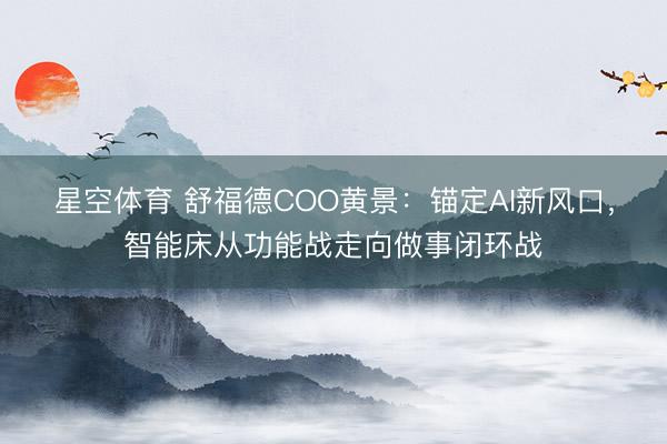 星空体育 舒福德COO黄景：锚定AI新风口，智能床从功能战走向做事闭环战