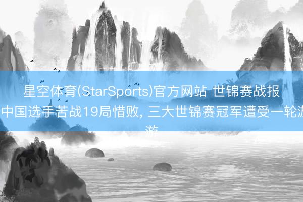 星空体育(StarSports)官方网站 世锦赛战报: 中国选手苦战19局惜败, 三大世锦赛冠军遭受一轮游