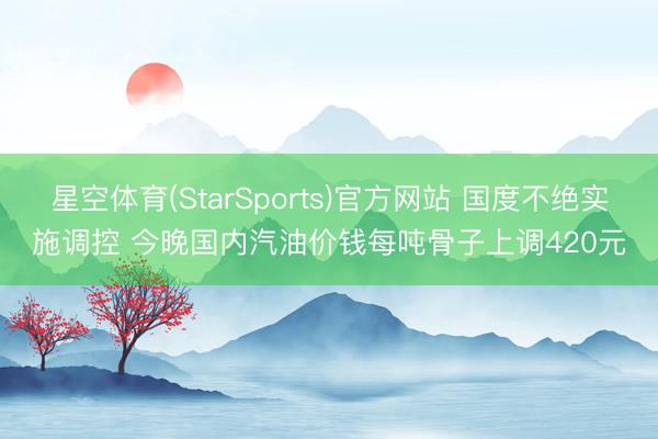星空体育(StarSports)官方网站 国度不绝实施调控 今晚国内汽油价钱每吨骨子上调420元