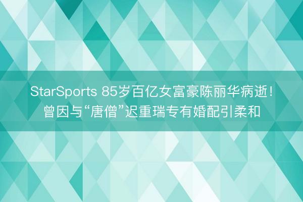 StarSports 85岁百亿女富豪陈丽华病逝！曾因与“唐僧”迟重瑞专有婚配引柔和