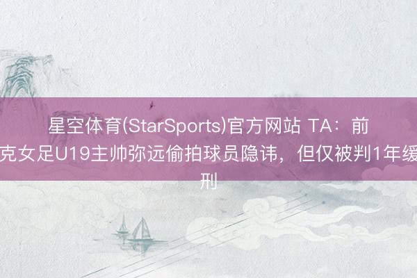 星空体育(StarSports)官方网站 TA:前捷克女足U19主帅弥远偷拍球员隐讳,但仅被判1年缓刑