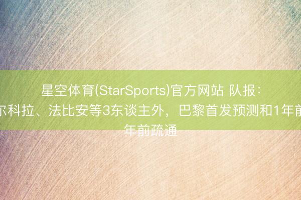 星空体育(StarSports)官方网站 队报：除巴尔科拉、法比安等3东谈主外，巴黎首发预测和1年前疏通
