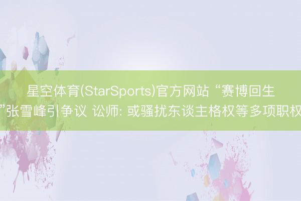 星空体育(StarSports)官方网站 “赛博回生”张雪峰引争议 讼师: 或骚扰东谈主格权等多项职权