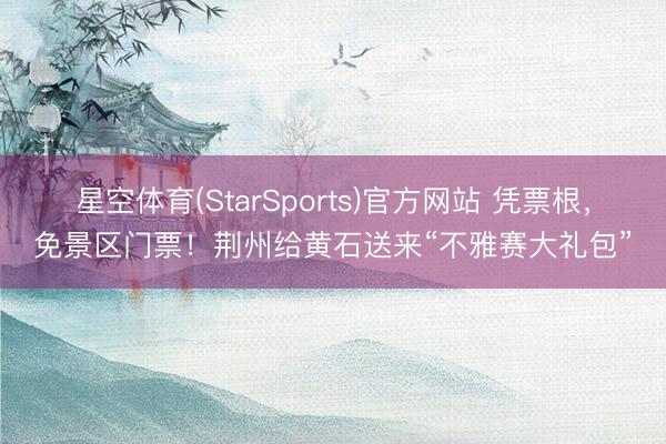 星空体育(StarSports)官方网站 凭票根，免景区门票！荆州给黄石送来“不雅赛大礼包”