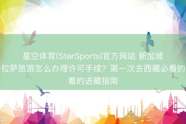 星空体育(StarSports)官方网站 新加坡东谈主去拉萨旅游怎么办理许可手续？第一次去西藏必看的进藏指南