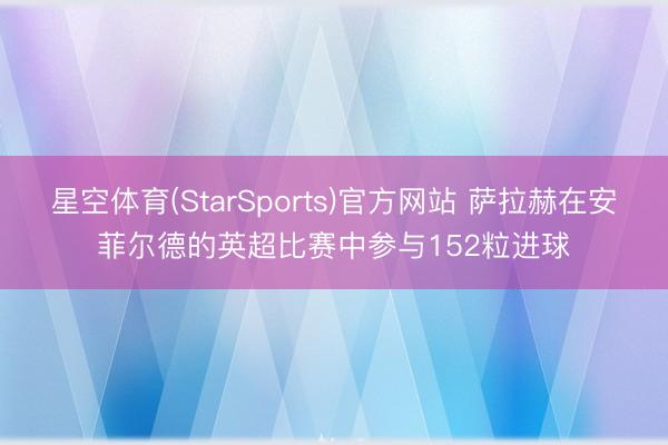 星空体育(StarSports)官方网站 萨拉赫在安菲尔德的英超比赛中参与152粒进球