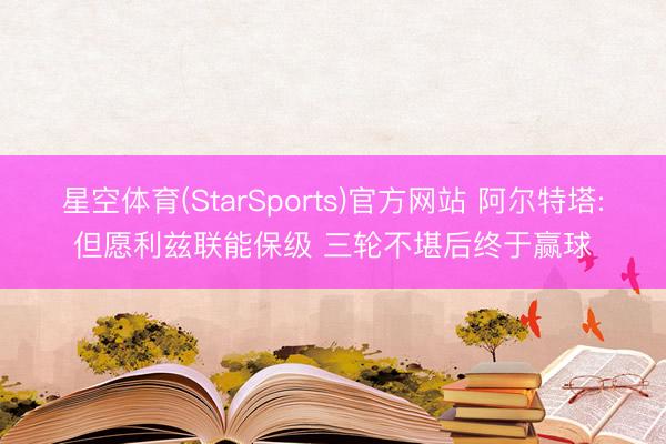 星空体育(StarSports)官方网站 阿尔特塔:但愿利兹联能保级 三轮不堪后终于赢球