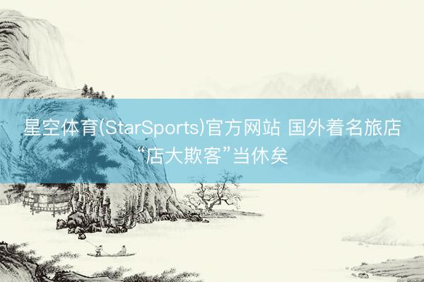 星空体育(StarSports)官方网站 国外着名旅店“店大欺客”当休矣