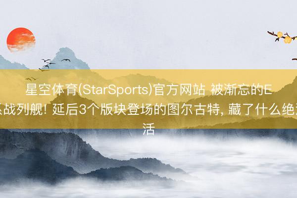 星空体育(StarSports)官方网站 被渐忘的E系战列舰! 延后3个版块登场的图尔古特, 藏了什么绝活