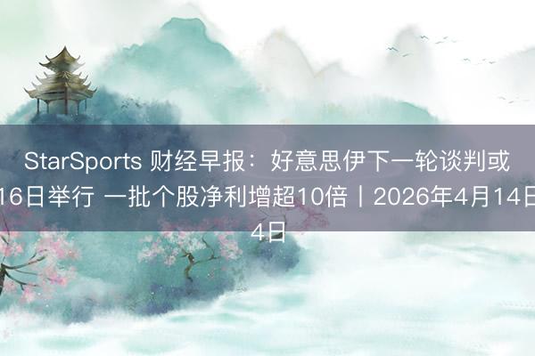 StarSports 财经早报：好意思伊下一轮谈判或16日举行 一批个股净利增超10倍丨2026年4月14日
