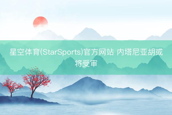 星空体育(StarSports)官方网站 内塔尼亚胡或将受审