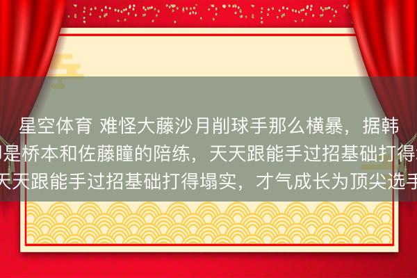 星空体育 难怪大藤沙月削球手那么横暴，据韩莹老公流露她小时候即是桥本和佐藤瞳的陪练，天天跟能手过招基础打得塌实，才气成长为顶尖选手