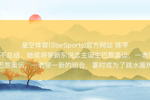 星空体育(StarSports)官方网站 陈芋汐迎来第5位搭档！全红婵不总结，她或将带新东说念主诞生巴黎奥运，一老带一新的组合，霎时成为了跳水圈热议的焦点