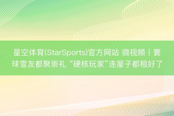 星空体育(StarSports)官方网站 微视频丨寰球雪友都聚崇礼 “硬核玩家”连屋子都租好了