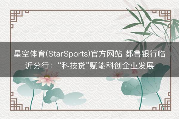 星空体育(StarSports)官方网站 都鲁银行临沂分行：“科技贷”赋能科创企业发展