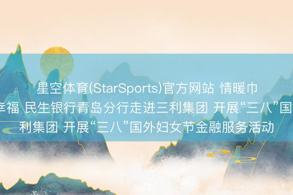 星空体育(StarSports)官方网站 情暖巾帼绽青春 金融护航守幸福 民生银行青岛分行走进三利集团 开展“三八”国外妇女节金融服务活动