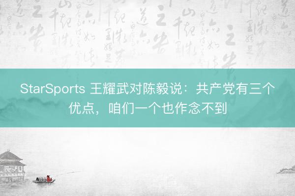 StarSports 王耀武对陈毅说：共产党有三个优点，咱们一个也作念不到