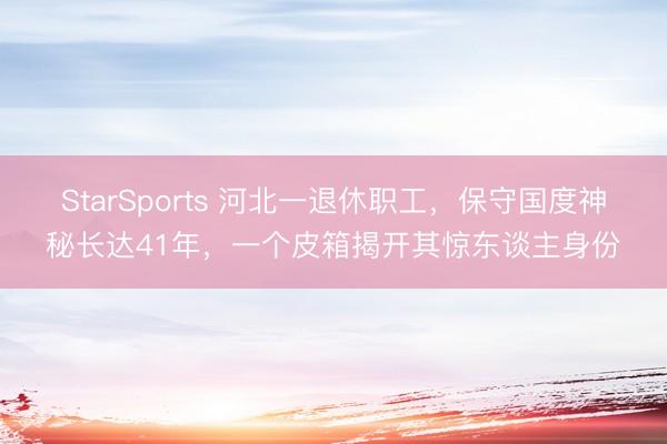 StarSports 河北一退休职工，保守国度神秘长达41年，一个皮箱揭开其惊东谈主身份