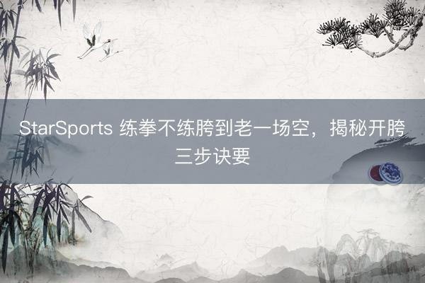StarSports 练拳不练胯到老一场空，揭秘开胯三步诀要