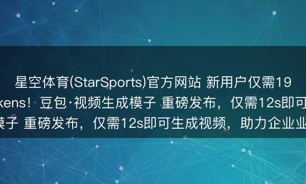 星空体育(StarSports)官方网站 新用户仅需19.9元即可购买 500万tokens！豆包·视频生成模子 重磅发布，仅需12s即可生成视频，助力企业业务增长。