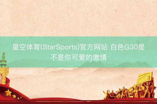星空体育(StarSports)官方网站 白色G30是不是你可爱的激情