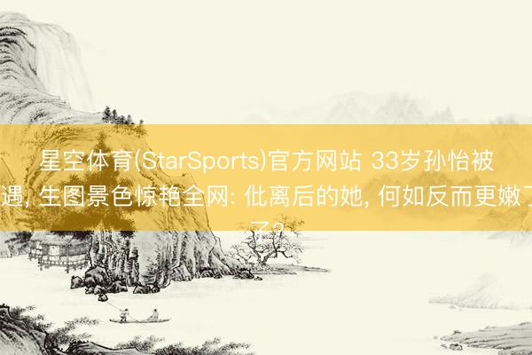 星空体育(StarSports)官方网站 33岁孙怡被偶遇， 生图景色惊艳全网: 仳离后的她， 何如反而更嫩了?